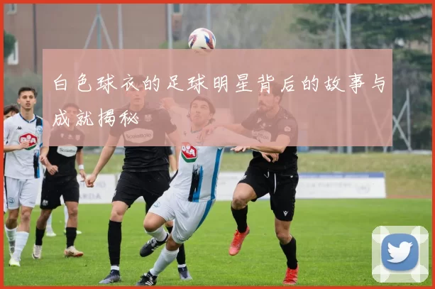 白色球衣的足球明星背后的故事与成就揭秘