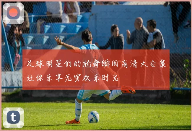 足球明星们的尬舞瞬间高清大合集让你乐享无穷欢乐时光