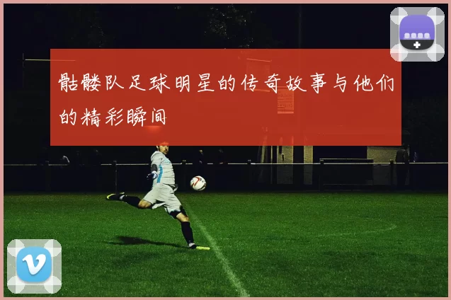 骷髅队足球明星的传奇故事与他们的精彩瞬间