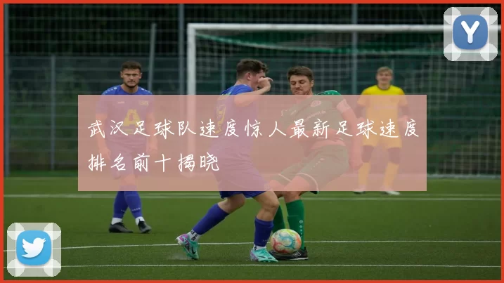 武汉足球队速度惊人最新足球速度排名前十揭晓