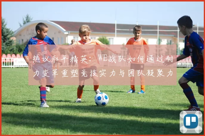 热议和平精英：WE战队如何通过耐力变革重塑竞技实力与团队凝聚力