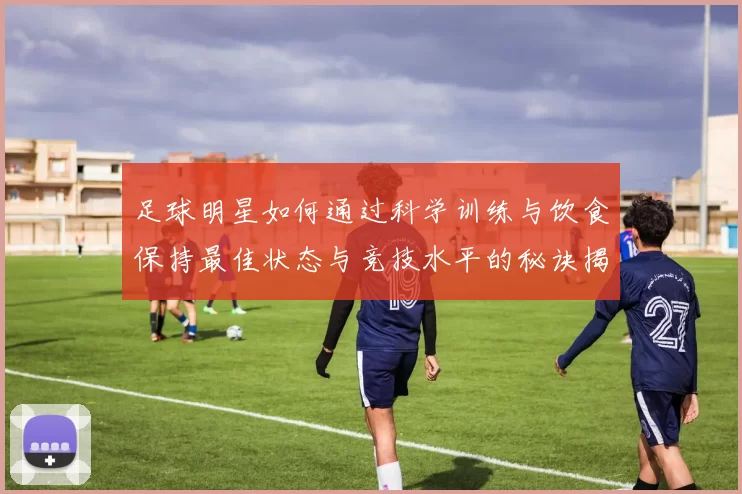 足球明星如何通过科学训练与饮食保持最佳状态与竞技水平的秘诀揭秘