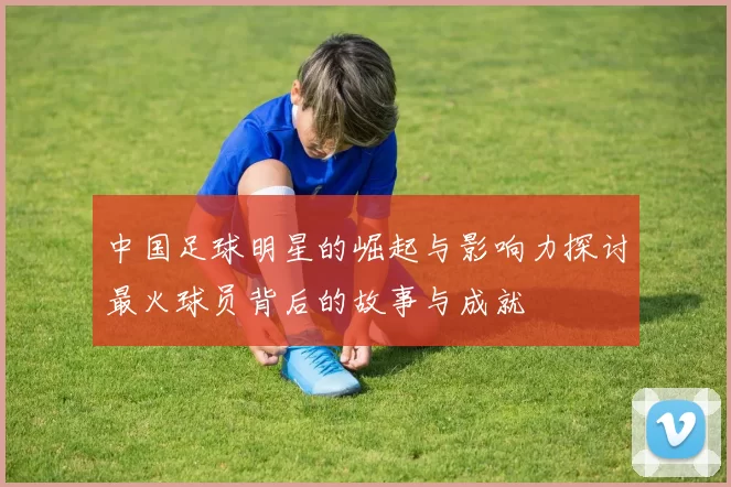 中国足球明星的崛起与影响力探讨最火球员背后的故事与成就