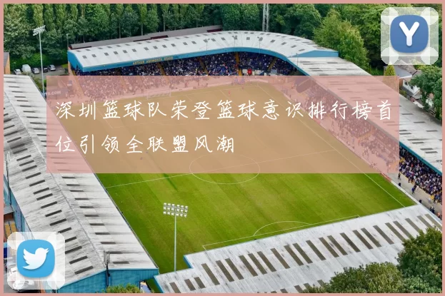 深圳篮球队荣登篮球意识排行榜首位引领全联盟风潮
