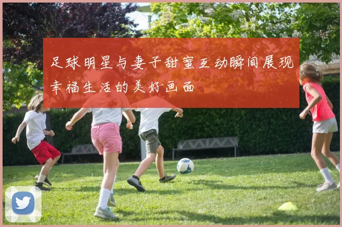 足球明星与妻子甜蜜互动瞬间展现幸福生活的美好画面