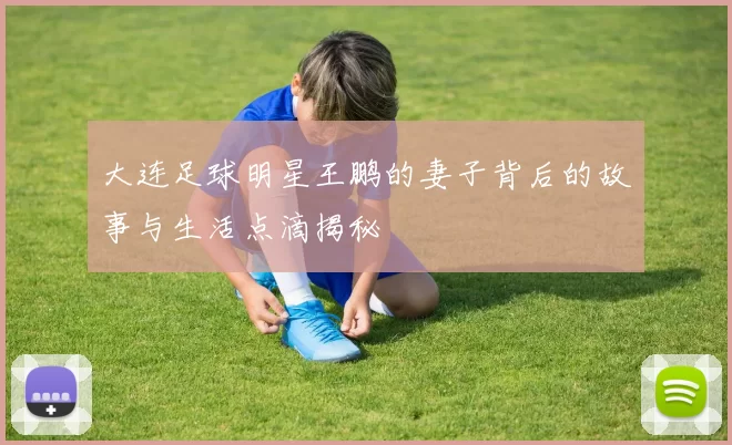 大连足球明星王鹏的妻子背后的故事与生活点滴揭秘