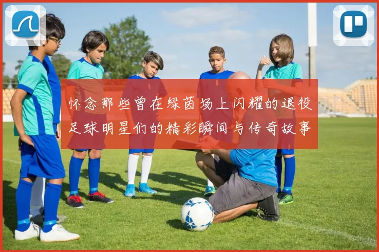 怀念那些曾在绿茵场上闪耀的退役足球明星们的精彩瞬间与传奇故事