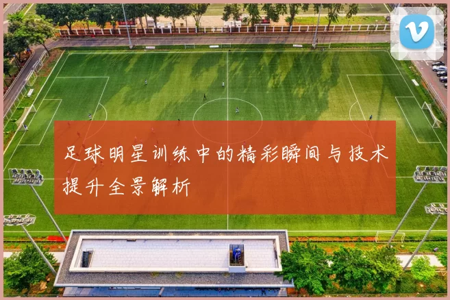 足球明星训练中的精彩瞬间与技术提升全景解析