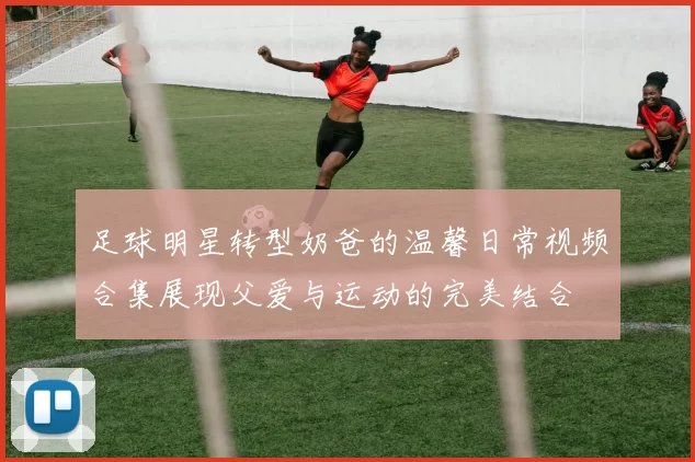 足球明星转型奶爸的温馨日常视频合集展现父爱与运动的完美结合