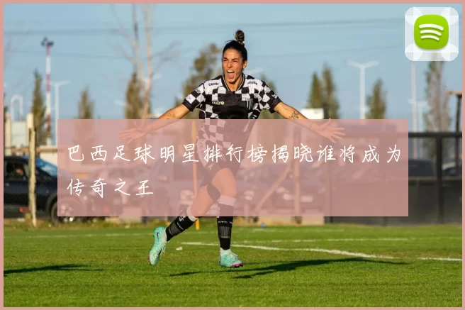 巴西足球明星排行榜揭晓谁将成为传奇之王