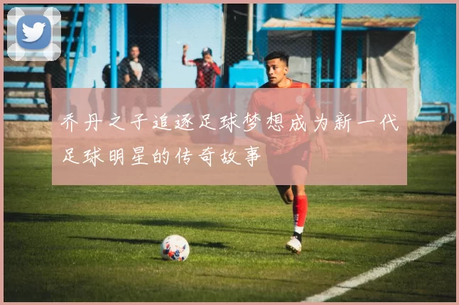 乔丹之子追逐足球梦想成为新一代足球明星的传奇故事