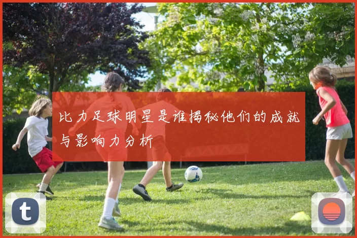 比力足球明星是谁揭秘他们的成就与影响力分析