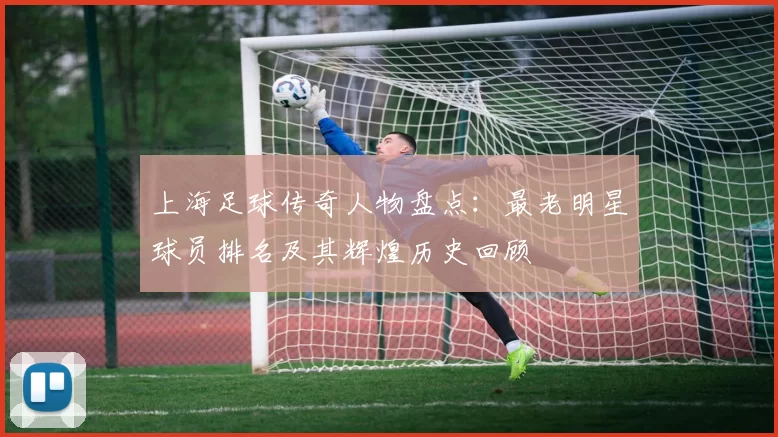 上海足球传奇人物盘点：最老明星球员排名及其辉煌历史回顾
