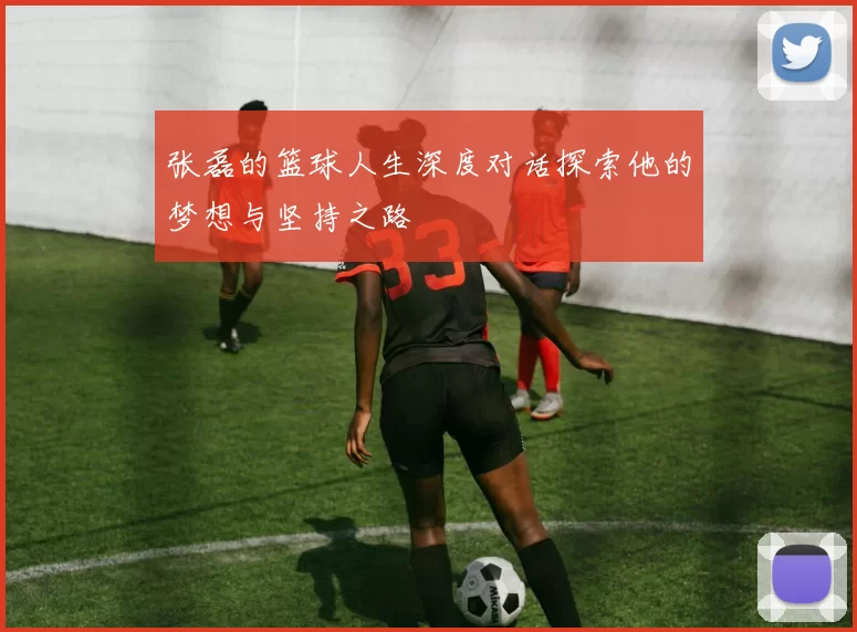 张磊的篮球人生深度对话探索他的梦想与坚持之路