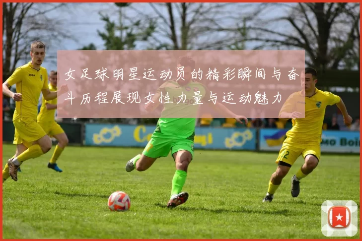 女足球明星运动员的精彩瞬间与奋斗历程展现女性力量与运动魅力