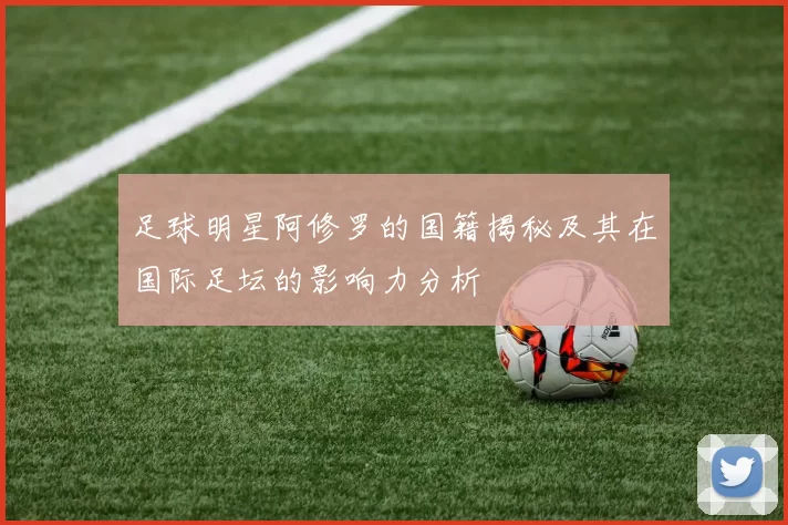 足球明星阿修罗的国籍揭秘及其在国际足坛的影响力分析