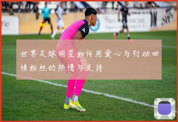 世界足球明星如何用爱心与行动回馈粉丝的热情与支持