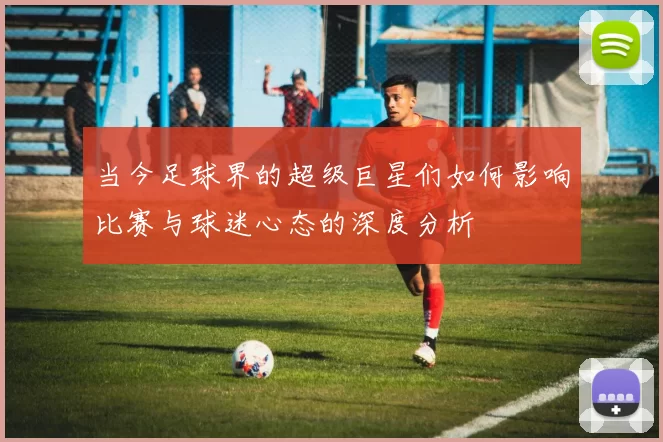 当今足球界的超级巨星们如何影响比赛与球迷心态的深度分析
