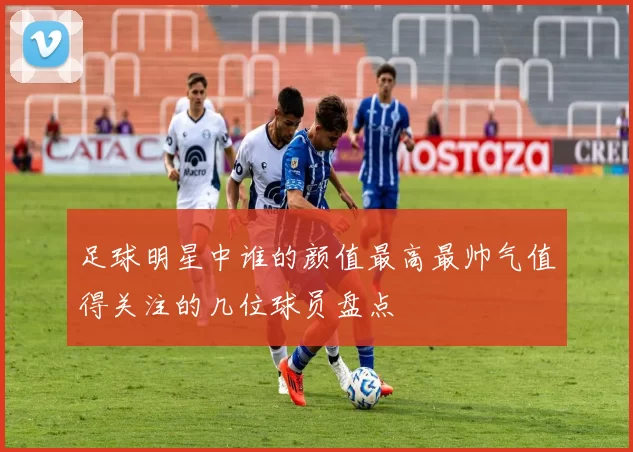 足球明星中谁的颜值最高最帅气值得关注的几位球员盘点