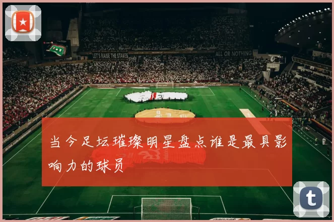 当今足坛璀璨明星盘点谁是最具影响力的球员