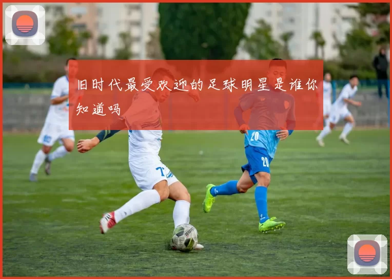 旧时代最受欢迎的足球明星是谁你知道吗