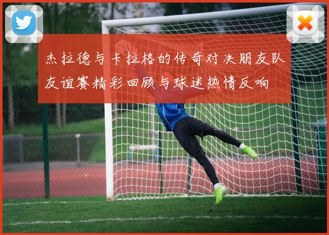 杰拉德与卡拉格的传奇对决朋友队友谊赛精彩回顾与球迷热情反响