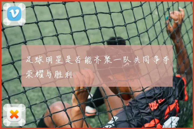 足球明星是否能齐聚一队共同争夺荣耀与胜利