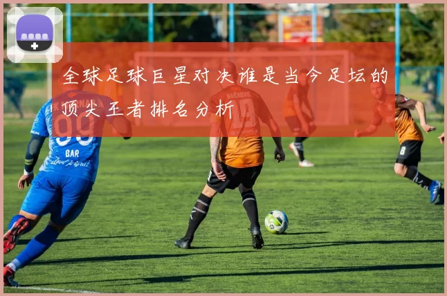 全球足球巨星对决谁是当今足坛的顶尖王者排名分析