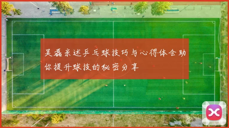 吴磊亲述乒乓球技巧与心得体会助你提升球技的秘密分享