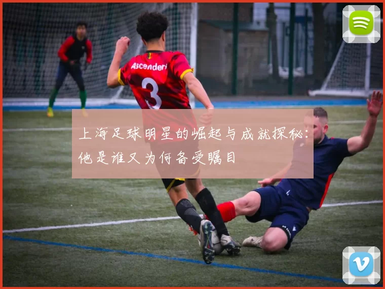 上海足球明星的崛起与成就探秘：他是谁又为何备受瞩目