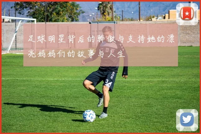 足球明星背后的骄傲与支持她的漂亮妈妈们的故事与人生