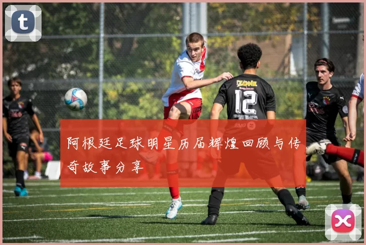 阿根廷足球明星历届辉煌回顾与传奇故事分享