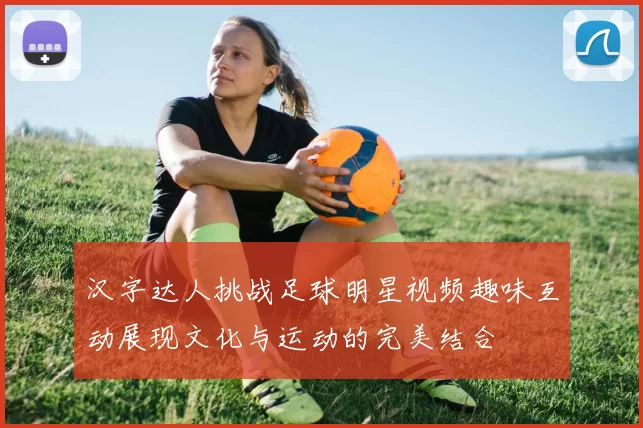 汉字达人挑战足球明星视频趣味互动展现文化与运动的完美结合