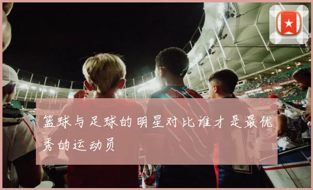 篮球与足球的明星对比谁才是最优秀的运动员
