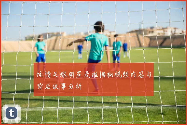纯情足球明星是谁揭秘视频内容与背后故事分析