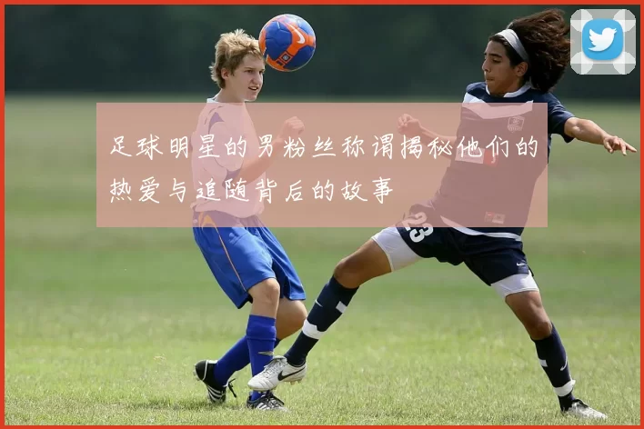 足球明星的男粉丝称谓揭秘他们的热爱与追随背后的故事