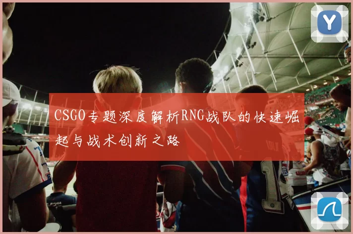 CSGO专题深度解析RNG战队的快速崛起与战术创新之路