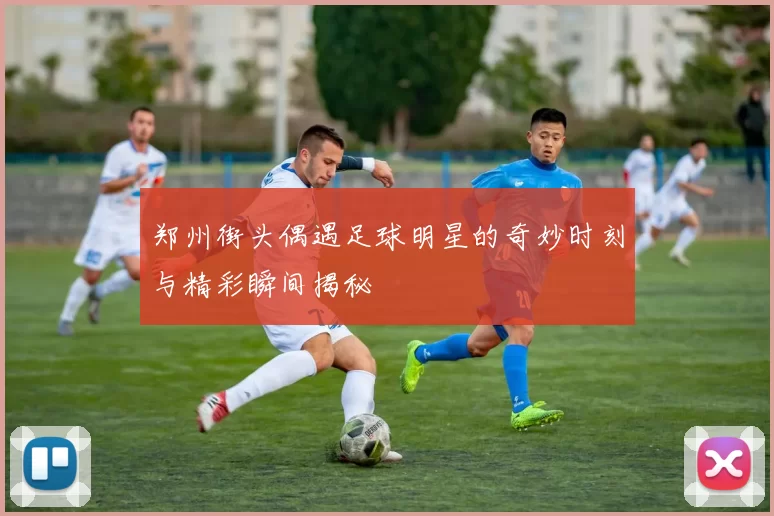 郑州街头偶遇足球明星的奇妙时刻与精彩瞬间揭秘