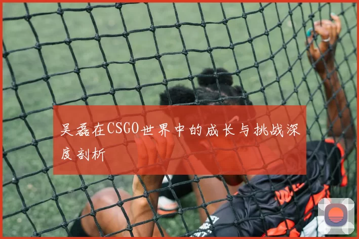 吴磊在CSGO世界中的成长与挑战深度剖析