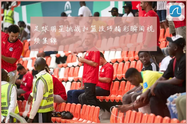 足球明星挑战扣篮技巧精彩瞬间视频集锦