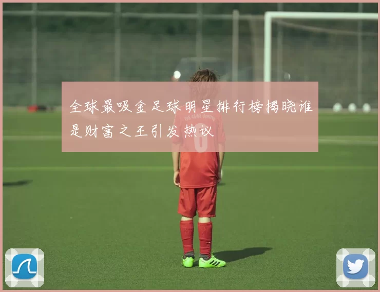 全球最吸金足球明星排行榜揭晓谁是财富之王引发热议