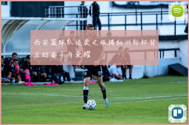 西安篮球队逆袭之旅揭秘洲际杯背后的奋斗与荣耀