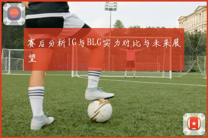赛后分析IG与BLG实力对比与未来展望