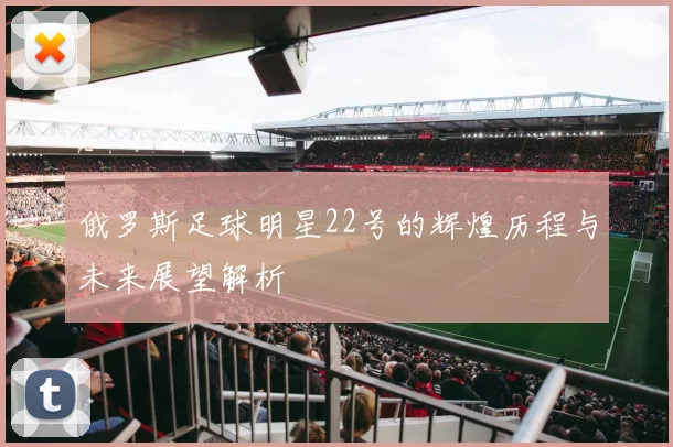 俄罗斯足球明星22号的辉煌历程与未来展望解析