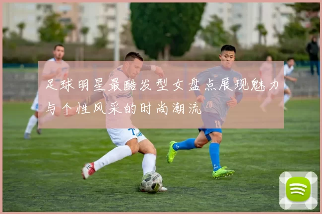 足球明星最酷发型女盘点展现魅力与个性风采的时尚潮流
