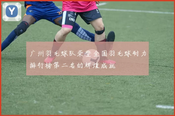 广州羽毛球队荣登全国羽毛球耐力排行榜第二名的辉煌成就