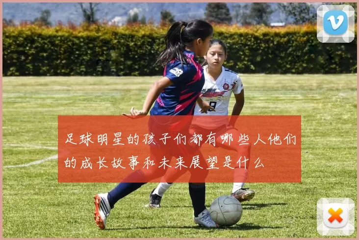 足球明星的孩子们都有哪些人他们的成长故事和未来展望是什么