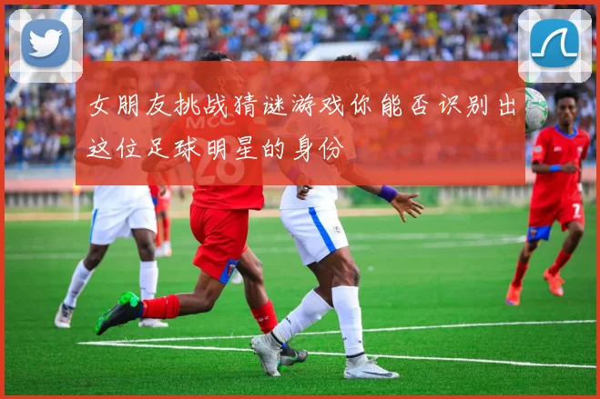 女朋友挑战猜谜游戏你能否识别出这位足球明星的身份