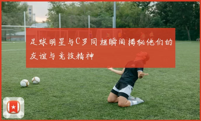 足球明星与C罗同框瞬间揭秘他们的友谊与竞技精神
