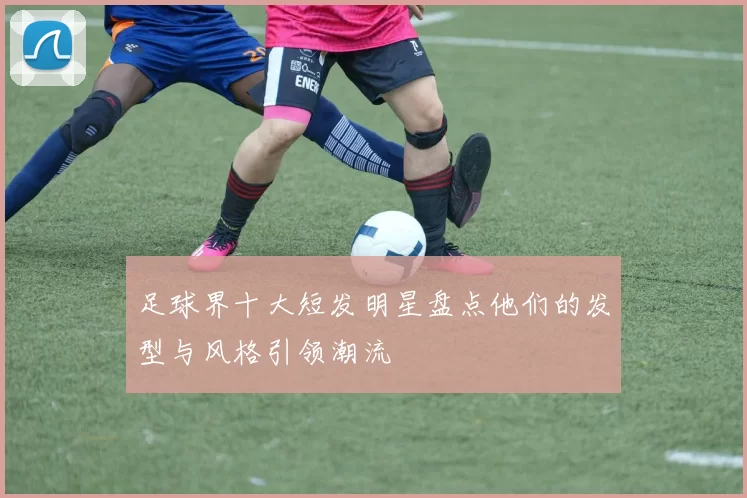 足球界十大短发明星盘点他们的发型与风格引领潮流